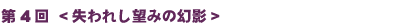 第4回　<<失われし望みの幻影>>